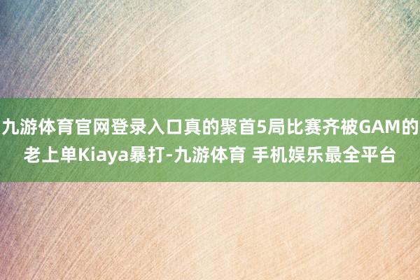 九游体育官网登录入口真的聚首5局比赛齐被GAM的老上单Kiaya暴打-九游体育 手机娱乐最全平台