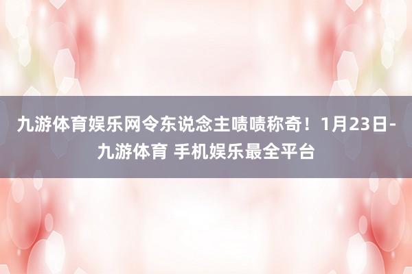 九游体育娱乐网令东说念主啧啧称奇！1月23日-九游体育 手机娱乐最全平台