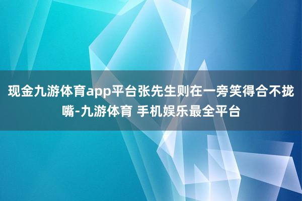 现金九游体育app平台张先生则在一旁笑得合不拢嘴-九游体育 手机娱乐最全平台
