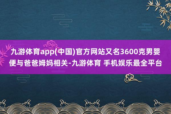 九游体育app(中国)官方网站又名3600克男婴便与爸爸姆妈相关-九游体育 手机娱乐最全平台