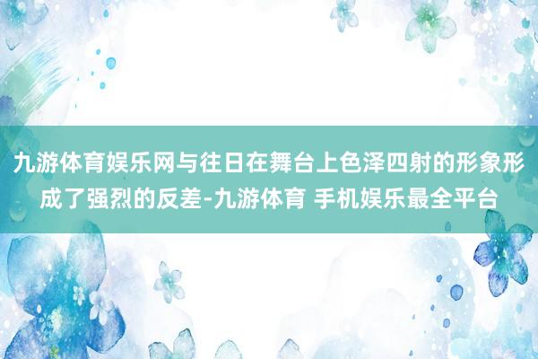 九游体育娱乐网与往日在舞台上色泽四射的形象形成了强烈的反差-九游体育 手机娱乐最全平台