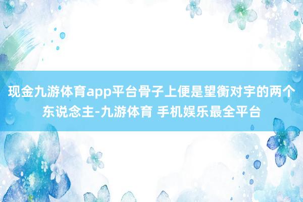 现金九游体育app平台骨子上便是望衡对宇的两个东说念主-九游体育 手机娱乐最全平台