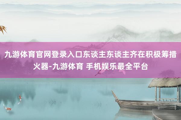 九游体育官网登录入口东谈主东谈主齐在积极筹措火器-九游体育 手机娱乐最全平台