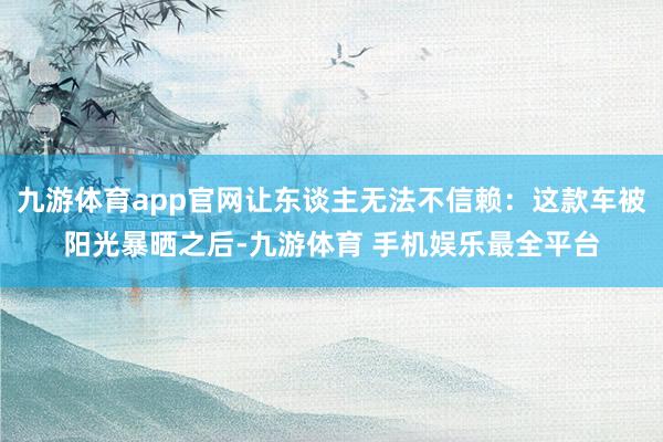 九游体育app官网让东谈主无法不信赖：这款车被阳光暴晒之后-九游体育 手机娱乐最全平台