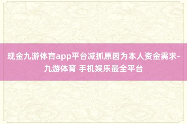 现金九游体育app平台减抓原因为本人资金需求-九游体育 手机娱乐最全平台