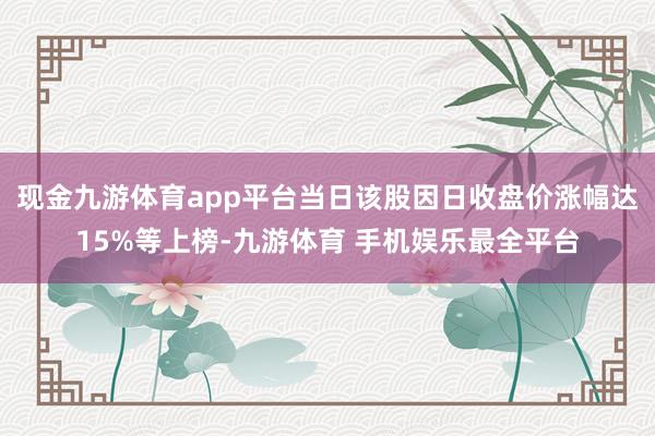现金九游体育app平台当日该股因日收盘价涨幅达15%等上榜-九游体育 手机娱乐最全平台