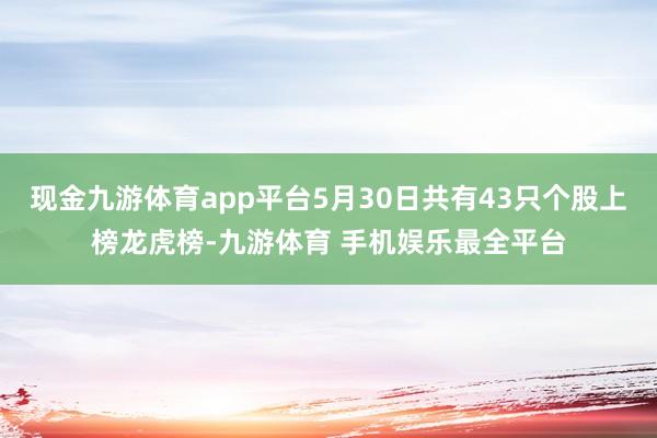 现金九游体育app平台5月30日共有43只个股上榜龙虎榜-九游体育 手机娱乐最全平台