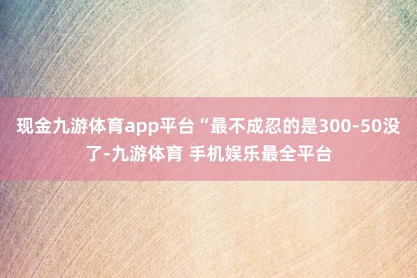 现金九游体育app平台“最不成忍的是300-50没了-九游体育 手机娱乐最全平台