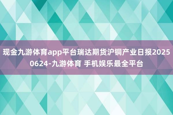 现金九游体育app平台瑞达期货沪铜产业日报20250624-九游体育 手机娱乐最全平台