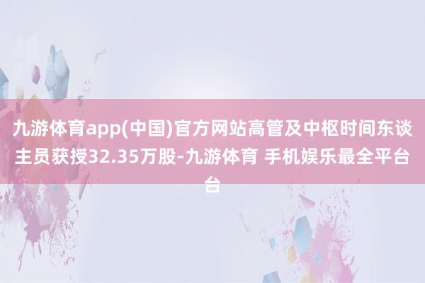 九游体育app(中国)官方网站高管及中枢时间东谈主员获授32.35万股-九游体育 手机娱乐最全平台