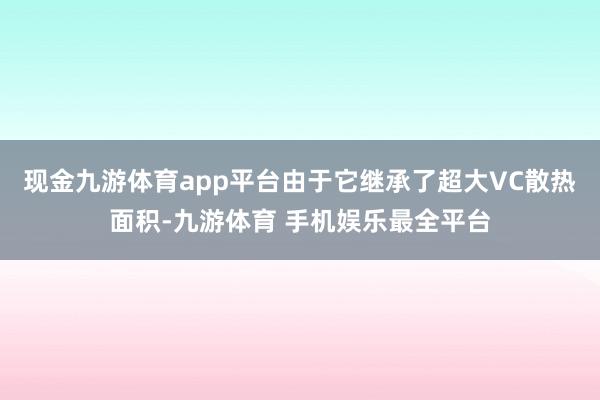 现金九游体育app平台由于它继承了超大VC散热面积-九游体育 手机娱乐最全平台