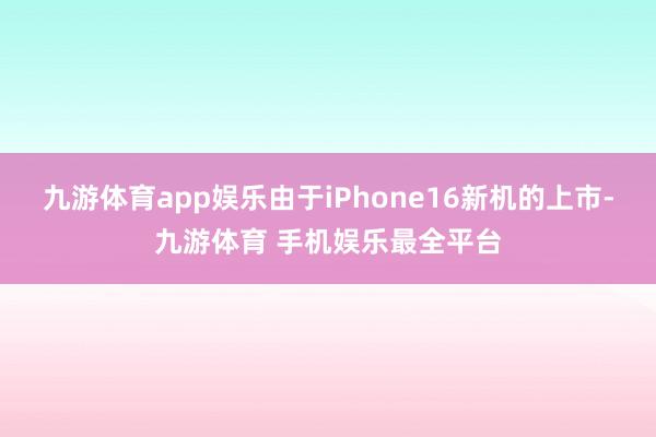 九游体育app娱乐由于iPhone16新机的上市-九游体育 手机娱乐最全平台