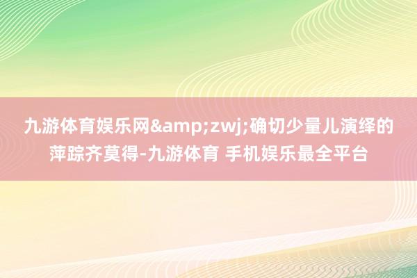 九游体育娱乐网&zwj;确切少量儿演绎的萍踪齐莫得-九游体育 手机娱乐最全平台