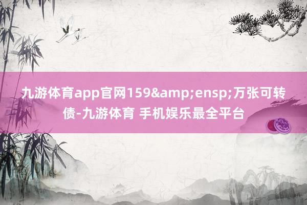 九游体育app官网159&ensp;万张可转债-九游体育 手机娱乐最全平台