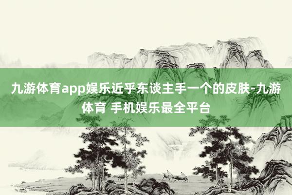 九游体育app娱乐近乎东谈主手一个的皮肤-九游体育 手机娱乐最全平台