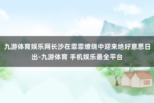 九游体育娱乐网长沙在霏霏缭绕中迎来绝好意思日出-九游体育 手机娱乐最全平台