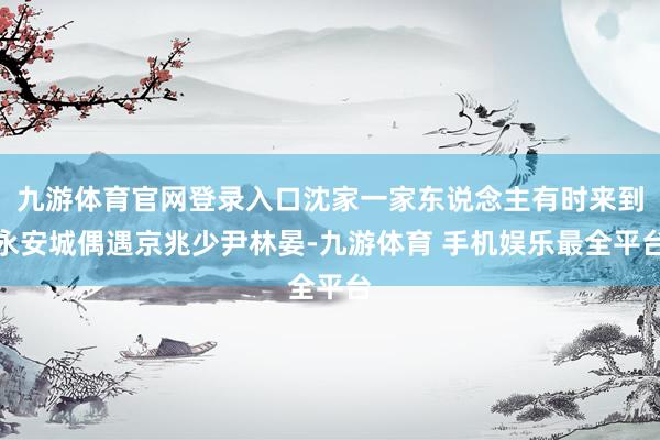 九游体育官网登录入口沈家一家东说念主有时来到永安城偶遇京兆少尹林晏-九游体育 手机娱乐最全平台