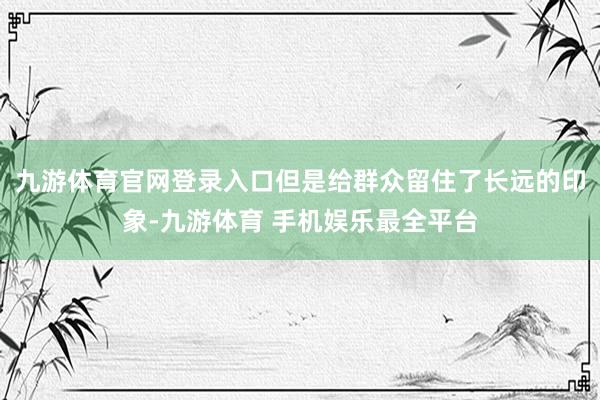 九游体育官网登录入口但是给群众留住了长远的印象-九游体育 手机娱乐最全平台