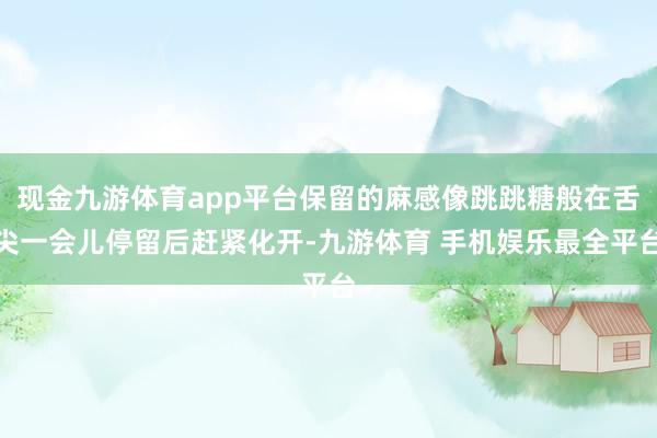 现金九游体育app平台保留的麻感像跳跳糖般在舌尖一会儿停留后赶紧化开-九游体育 手机娱乐最全平台