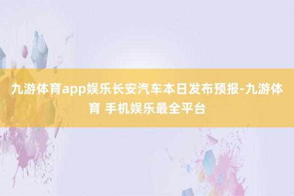 九游体育app娱乐长安汽车本日发布预报-九游体育 手机娱乐最全平台