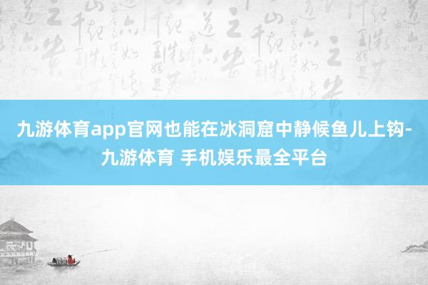 九游体育app官网也能在冰洞窟中静候鱼儿上钩-九游体育 手机娱乐最全平台