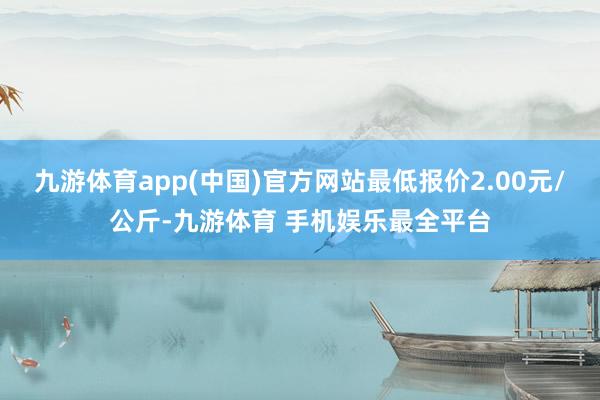 九游体育app(中国)官方网站最低报价2.00元/公斤-九游体育 手机娱乐最全平台