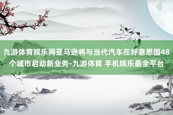 九游体育娱乐网亚马逊将与当代汽车在好意思国48个城市启动新业务-九游体育 手机娱乐最全平台