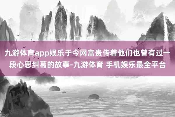 九游体育app娱乐于今网富贵传着他们也曾有过一段心思纠葛的故事-九游体育 手机娱乐最全平台