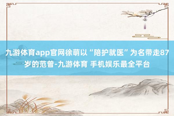 九游体育app官网徐萌以“陪护就医”为名带走87岁的范曾-九游体育 手机娱乐最全平台