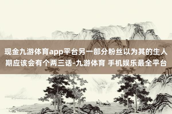 现金九游体育app平台另一部分粉丝以为其的生人期应该会有个两三话-九游体育 手机娱乐最全平台